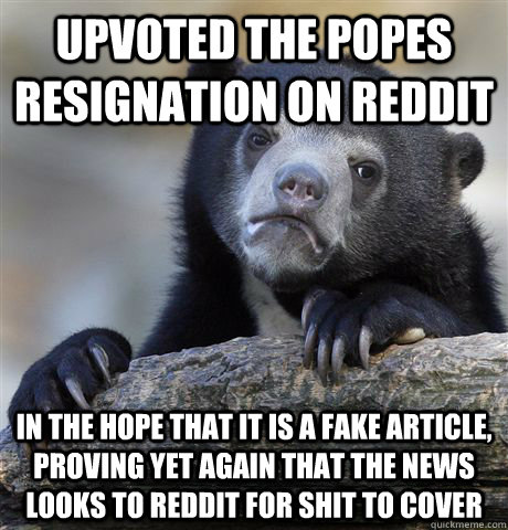 Upvoted the popes resignation on reddit In the hope that it is a fake article, proving yet again that the news looks to reddit for shit to cover  Confession Bear