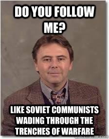 Do you follow me? Like Soviet communists wading through the trenches of warfare  Overly Eccentric professor