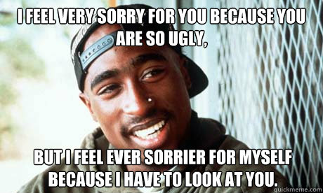 I feel very sorry for you because you are so ugly,  but I feel ever sorrier for myself because I have to look at you.

  