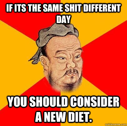 If its the same shit different day you should consider a new diet. - If its the same shit different day you should consider a new diet.  Confucius says