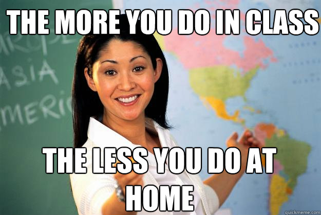 The more you do in class the less you do at home  Unhelpful High School Teacher