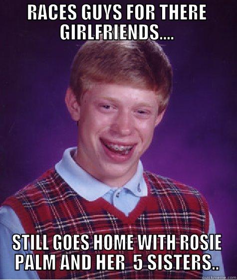 RACES GUYS FOR THERE GIRLFRIENDS.... STILL GOES HOME WITH ROSIE PALM AND HER  5 SISTERS.. Bad Luck Brian