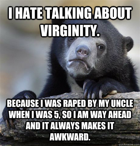 i hate talking about virginity. because i was raped by my uncle when i was 5, so i am way ahead and it always makes it awkward.  - i hate talking about virginity. because i was raped by my uncle when i was 5, so i am way ahead and it always makes it awkward.   Confession Bear