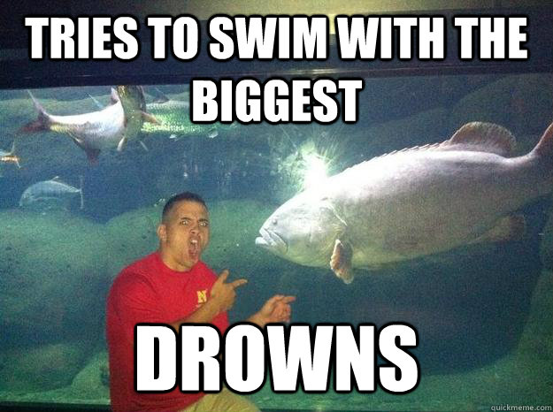 tries to swim with the biggest drowns  