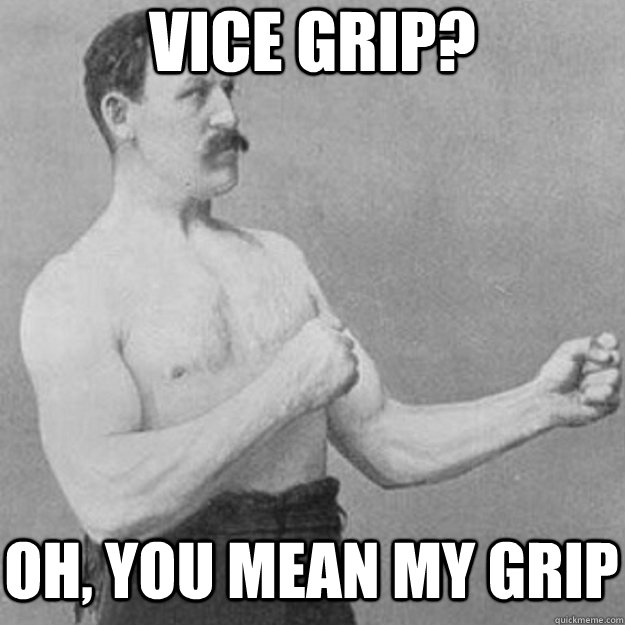 vice grip? oh, you mean my grip  overly manly man