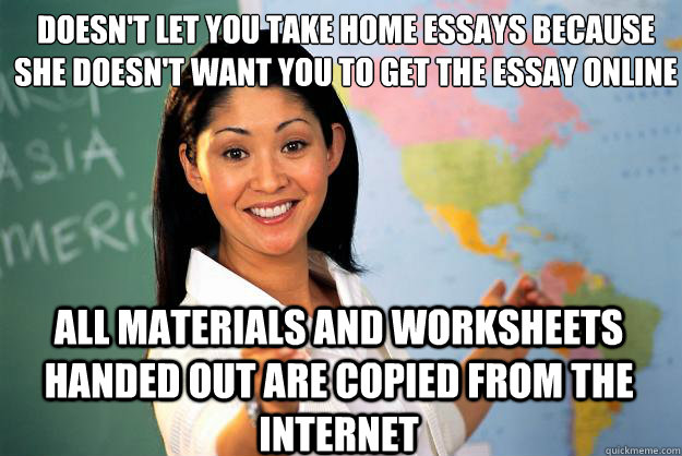 doesn't let you take home essays because she doesn't want you to get the essay online
 all materials and worksheets handed out are copied from the internet  Unhelpful High School Teacher