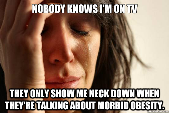 Nobody knows I'm on TV They only show me neck down when they're talking about morbid obesity. - Nobody knows I'm on TV They only show me neck down when they're talking about morbid obesity.  First World Problems