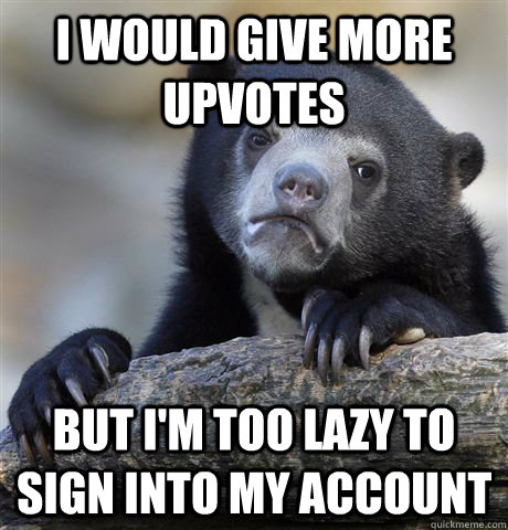 I would give more upvotes but i'm too lazy to sign into my account  Confession Bear