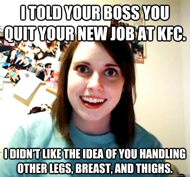 I told your boss you quit your new job at kfc. i didn't like the idea of you handling other legs, breast, and thighs. - I told your boss you quit your new job at kfc. i didn't like the idea of you handling other legs, breast, and thighs.  Overly Attached Girlfriend