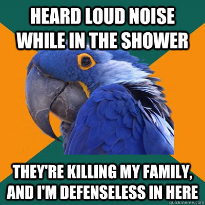 Heard loud noise while in the shower They're killing my family, and i'm defenseless in here  Paranoid Parrot