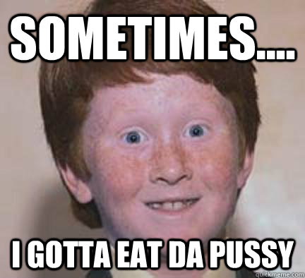 sometimes.... I gotta eat da pussy - sometimes.... I gotta eat da pussy  Over Confident Ginger