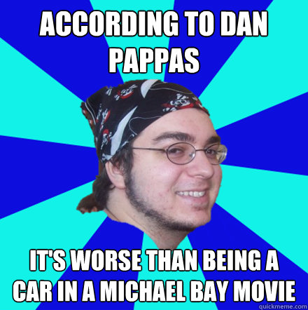 According to dan pappas it's worse than being a car in a michael bay movie - According to dan pappas it's worse than being a car in a michael bay movie  According to Dan Pappas
