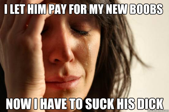 i let him pay for my new boobs now i have to suck his dick - i let him pay for my new boobs now i have to suck his dick  First World Problems