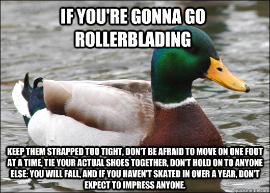 If you're gonna go rollerblading Keep them strapped too tight, don't be afraid to move on one foot at a time, tie your actual shoes together, don't hold on to anyone else: you will fall, And if you haven't skated in over a year, don't expect to impress an - If you're gonna go rollerblading Keep them strapped too tight, don't be afraid to move on one foot at a time, tie your actual shoes together, don't hold on to anyone else: you will fall, And if you haven't skated in over a year, don't expect to impress an  Actual Advice Mallard