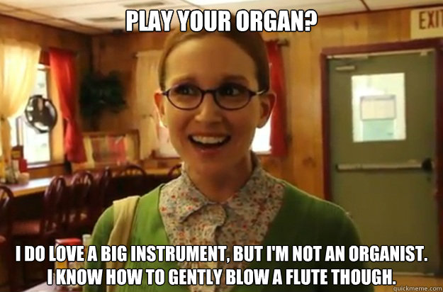 Play your organ? I DO LOVE A BIG INSTRUMENT, BUT I'M NOT AN ORGANIST.
I KNOW HOW TO GENTLY BLOW A FLUTE THOUGH.  Sexually Oblivious Female