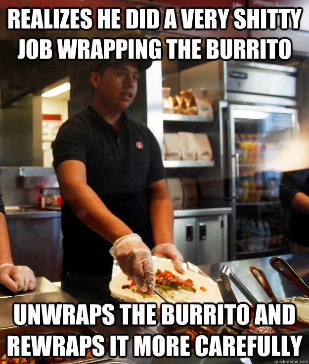 Realizes he did a very shitty job wrapping the burrito Unwraps the burrito and rewraps it more carefully - Realizes he did a very shitty job wrapping the burrito Unwraps the burrito and rewraps it more carefully  Good Guy Chipotle Employee