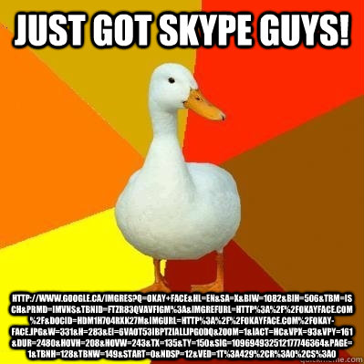 Just got skype guys! http://www.google.ca/imgres?q=okay+face&hl=en&sa=X&biw=1082&bih=506&tbm=isch&prmd=imvns&tbnid=FTZr83QVaVFigM%3A&imgrefurl=http%3A%2F%2Fokayface.com%2F&docid=HDM1H7O4rXk27M&imgurl=http%3A%2F%2Fokayface.com%2Fokay-face.jpg&w=331&h=283&e  Tech Impaired Duck