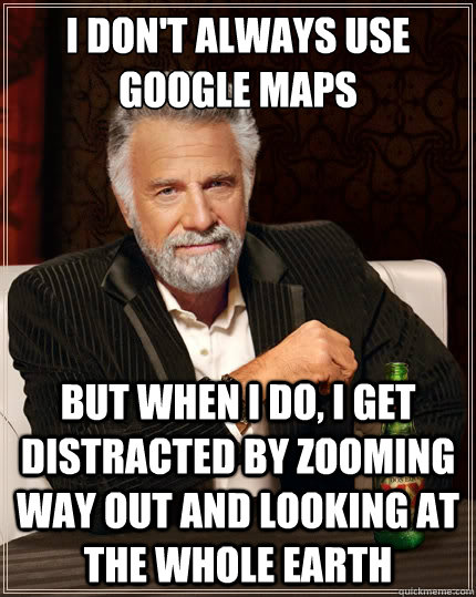 I don't always use google maps But when i do, I get distracted by zooming way out and looking at the whole earth  The Most Interesting Man In The World