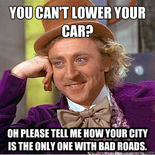 You can't lower your car?
 Oh please tell me how your city is the only one with bad roads. - You can't lower your car?
 Oh please tell me how your city is the only one with bad roads.  Condescending Wonka