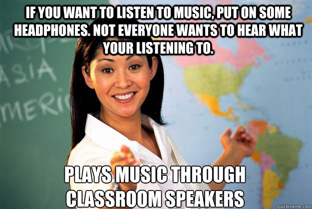 If you want to listen to music, put on some headphones. Not everyone wants to hear what your listening to. plays music through classroom speakers  Unhelpful High School Teacher