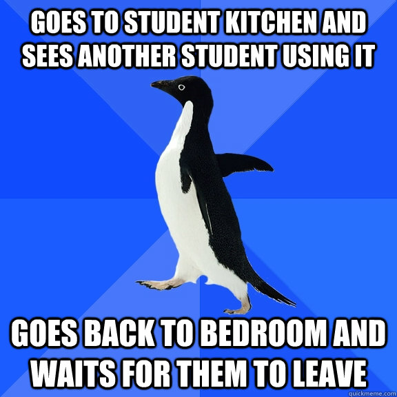 goes to student kitchen and sees another student using it goes back to bedroom and waits for them to leave  Socially Awkward Penguin