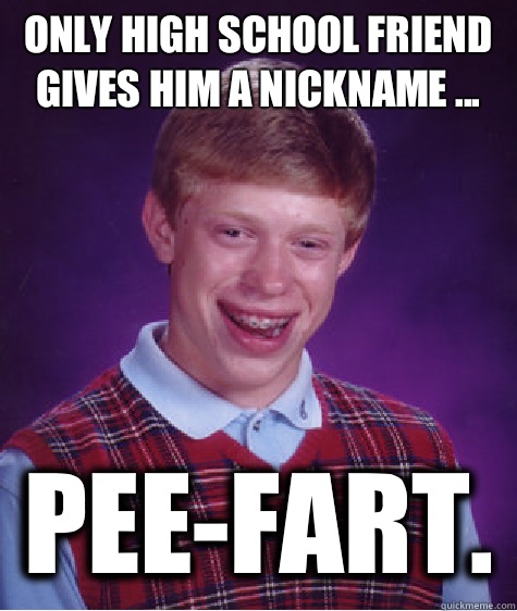 Only high school friend gives him a nickname ... PEE-FART.  Bad Luck Brian