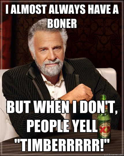 i almost always have a boner But when I don't, people yell 