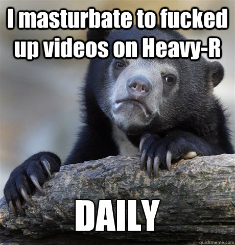 I masturbate to fucked up videos on Heavy-R DAILY  Confession Bear