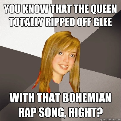 you know that the queen totally ripped off glee with that bohemian rap song, right?  Musically Oblivious 8th Grader