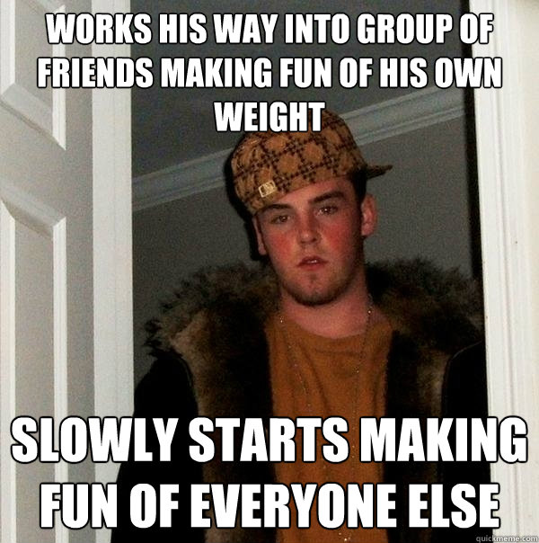 Works his way into group of friends making fun of his own weight slowly starts making fun of everyone else  Scumbag Steve