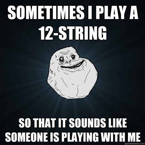 Sometimes I play a 12-string So that it sounds like someone is playing with me  Forever Alone