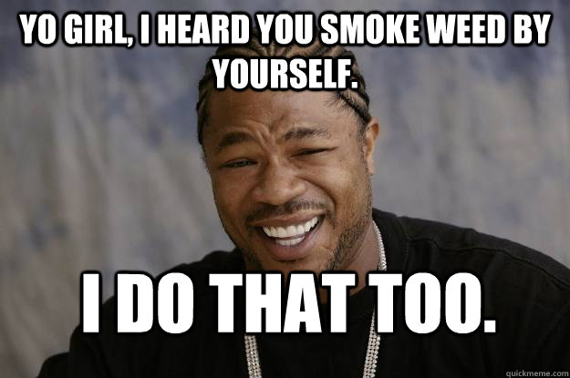 Yo Girl, I heard you smoke weed by yourself. I do that too. - Yo Girl, I heard you smoke weed by yourself. I do that too.  Xzibit meme 2