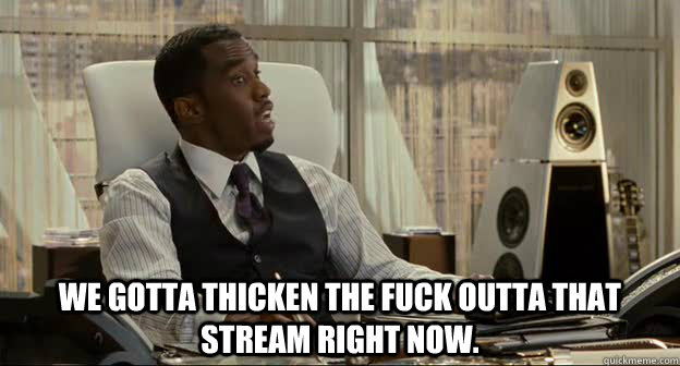 We gotta thicken the fuck outta that stream right now. - We gotta thicken the fuck outta that stream right now.  diddy greek