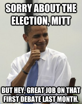 Sorry about the election, Mitt but hey, great job on that first debate last month.  