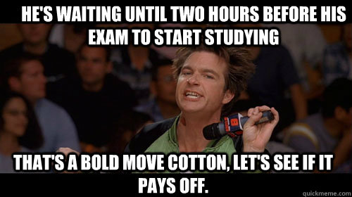 He's waiting until two hours before his exam to start studying that's a bold move cotton, let's see if it pays off.   Bold Move Cotton