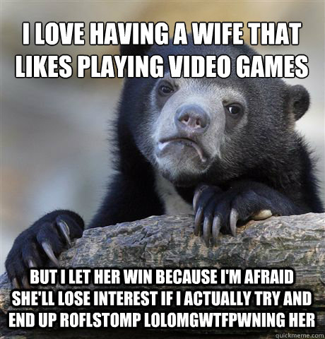 I love having a wife that likes playing video games but i let her win because i'm afraid she'll lose interest if i actually try and end up roflstomp lolomgwtfpwning her - I love having a wife that likes playing video games but i let her win because i'm afraid she'll lose interest if i actually try and end up roflstomp lolomgwtfpwning her  Confession Bear