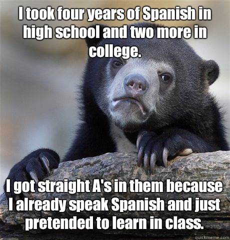 I took four years of Spanish in high school and two more in college. I got straight A's in them because I already speak Spanish and just pretended to learn in class.  Confession Bear