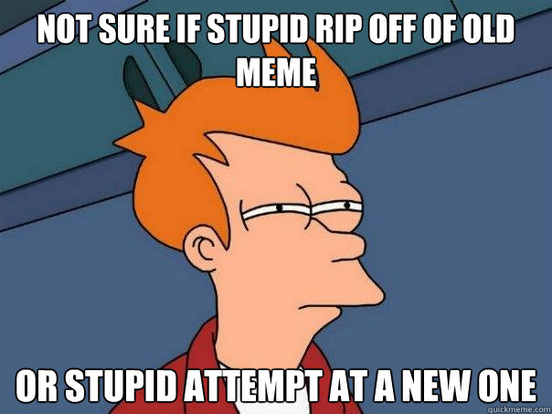 Not sure if stupid rip off of old meme or stupid attempt at a new one  Futurama Fry