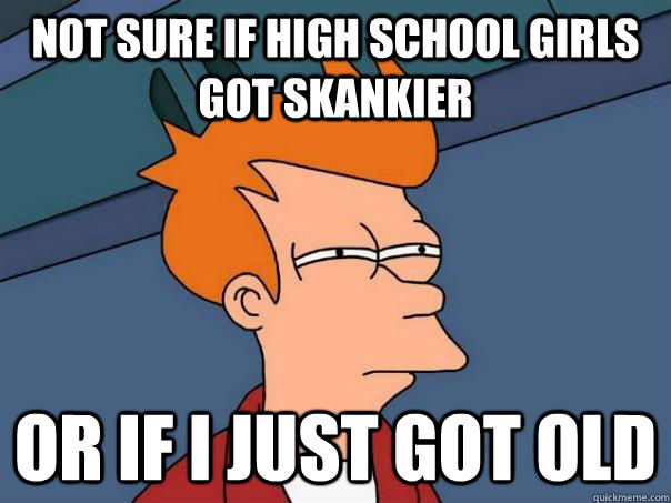 Not sure if high school girls got skankier Or if I just got old  Futurama Fry