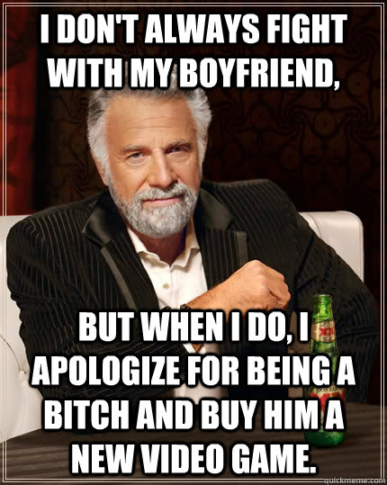 I DON'T ALWAYS FIGHT WITH MY BOYFRIEND, BUT WHEN I DO, I APOLOGIZE FOR BEING A BITCH AND BUY HIM A NEW VIDEO GAME. - I DON'T ALWAYS FIGHT WITH MY BOYFRIEND, BUT WHEN I DO, I APOLOGIZE FOR BEING A BITCH AND BUY HIM A NEW VIDEO GAME.  The Most Interesting Man In The World