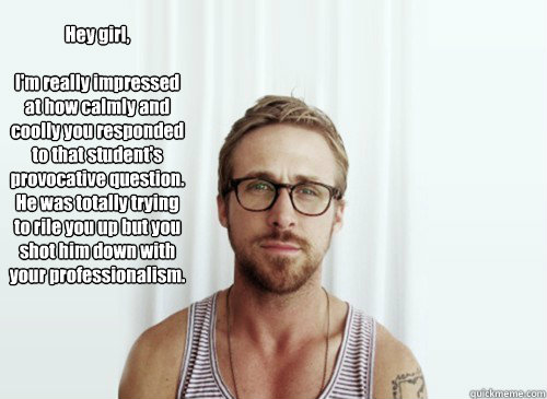 Hey girl, 

I'm really impressed at how calmly and coolly you responded to that student's provocative question. He was totally trying to rile you up but you shot him down with your professionalism. - Hey girl, 

I'm really impressed at how calmly and coolly you responded to that student's provocative question. He was totally trying to rile you up but you shot him down with your professionalism.  Hey Girl - Ryan Gosling - Provocative Student