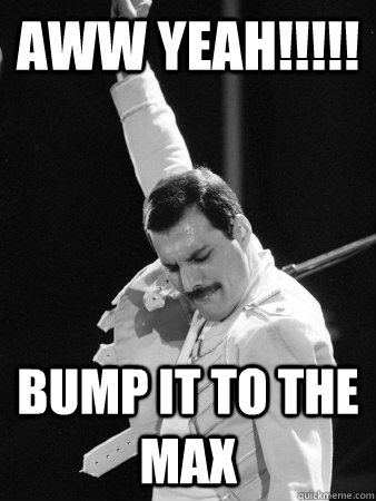 aww yeah!!!!! bump it to the max  Freddie Mercury