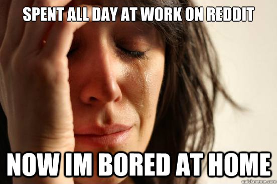 spent all day at work on reddit now im bored at home - spent all day at work on reddit now im bored at home  First World Problems