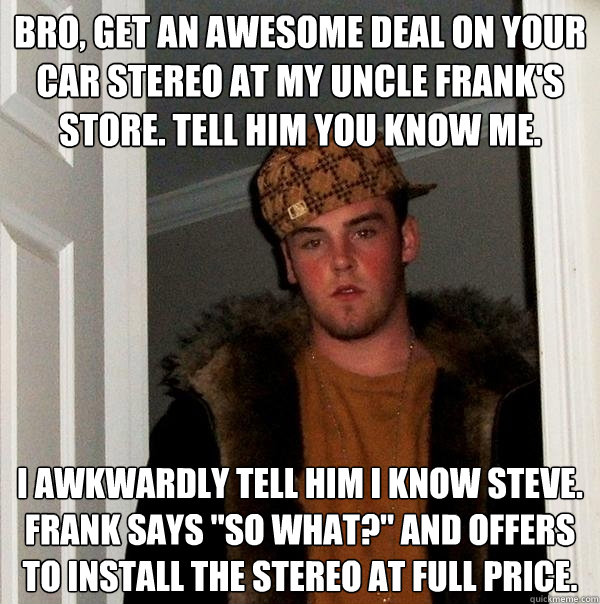 Bro, get an awesome deal on your car stereo at my uncle frank's store. tell him you know me. I awkwardly tell him i know steve. Frank says 