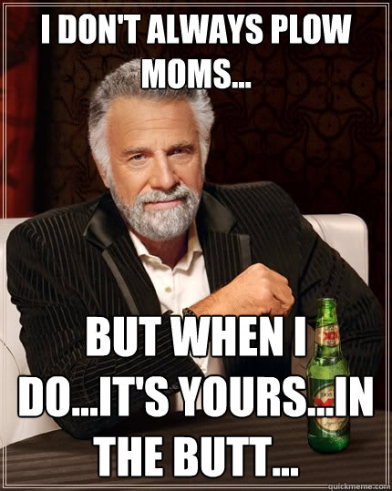 I don't always plow Moms... But when I do...it's yours...in the butt... - I don't always plow Moms... But when I do...it's yours...in the butt...  The Most Interesting Man In The World