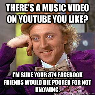 There's a music video on Youtube you like? I'm sure your 874 Facebook friends would die poorer for not knowing.  Condescending Wonka