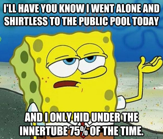 I'll have you know I went alone and shirtless to the public pool today And I only hid under the innertube 75% of the time. - I'll have you know I went alone and shirtless to the public pool today And I only hid under the innertube 75% of the time.  Tough Spongebob