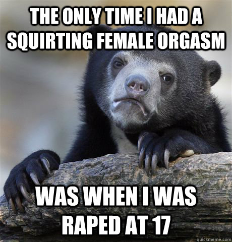 the only time i had a squirting female orgasm was when i was raped at 17  Confession Bear