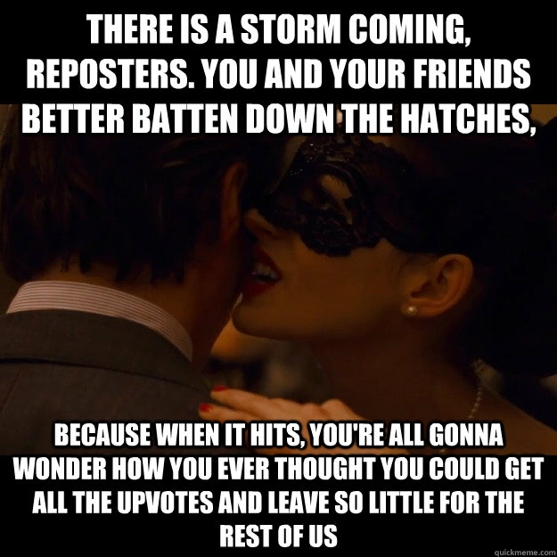 There is a storm coming, reposters. You and your friends better batten down the hatches, because when it hits, you're all gonna wonder how you ever thought you could get all the upvotes and leave so little for the rest of us - There is a storm coming, reposters. You and your friends better batten down the hatches, because when it hits, you're all gonna wonder how you ever thought you could get all the upvotes and leave so little for the rest of us  catwoman