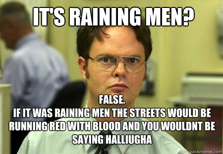 It's raining men? false.
if it was raining men the streets would be running red with blood and you wouldnt be saying halliugha - It's raining men? false.
if it was raining men the streets would be running red with blood and you wouldnt be saying halliugha  Schrute